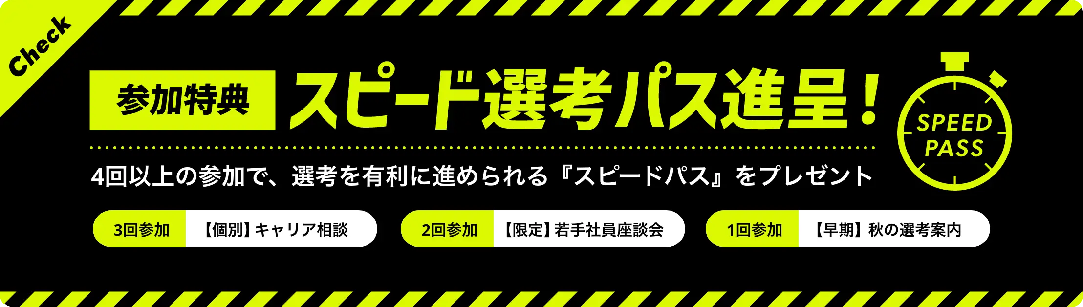 参加特典 スピード選考パス進呈! 4回以上の参加で、選考を有利に進められる『スピードパス』をプレゼント 3回参加:【個別】キャリア相談 2回参加:【限定】若手社員座談会 1回参加:【早期】秋の選考案内